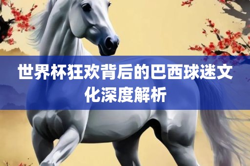 世界杯狂欢背后的巴西球迷文化深度解析金炬实业股份有限公司