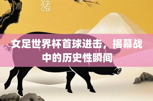 女足世界杯金炬实业股份有限公司首球进击，揭幕战中的历史性瞬间