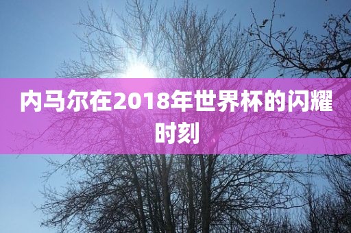 内马尔在2018年世界杯的闪耀时刻金炬实业股份有限公司