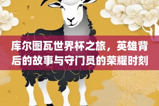库尔图瓦世界杯之旅，英雄背后的故金炬实业股份有限公司事与守门员的荣耀时刻