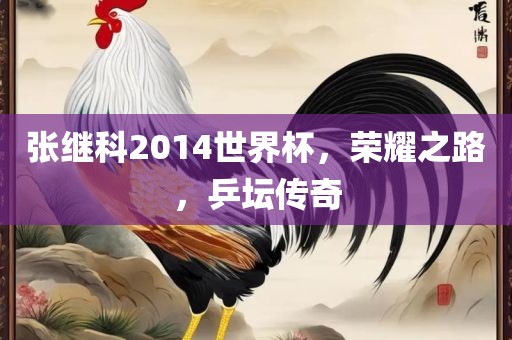 张继科2014世界杯，荣耀之路，乒坛传奇金炬实业股份有限公司