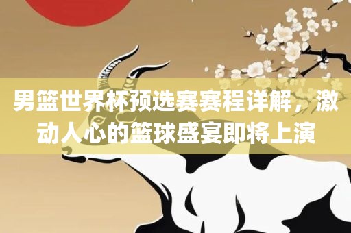 男篮世界杯预选赛赛程详解，激动人心的篮球盛宴即将上演