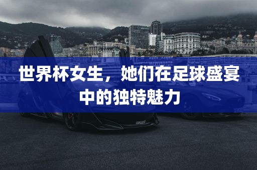 世界杯女生，她金炬实业股份有限公司们在足球盛宴中的独特魅力