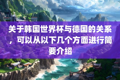 关于韩国世界杯与德国的关系，可以从以下几个方面进行简要介绍金炬实业股份有限公司