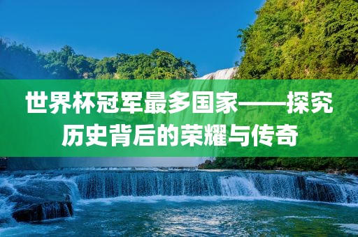 世界杯冠军最多国家——探究历史背后的荣耀与传奇金炬实业股份有限公司