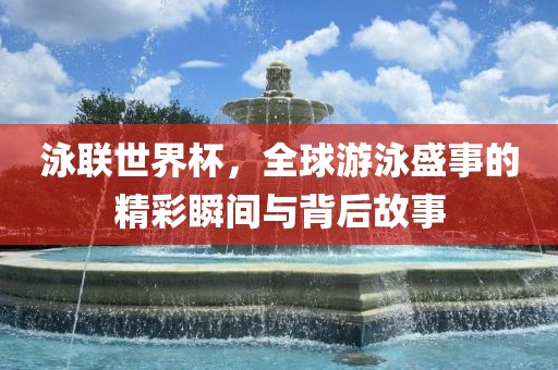 泳联世界杯，全球游泳盛事的精彩瞬间与背后故事金炬实业股份有限公司