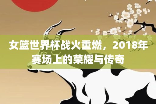 女篮世界杯战火重燃，2018年赛场上的荣耀与金炬实业股份有限公司传奇
