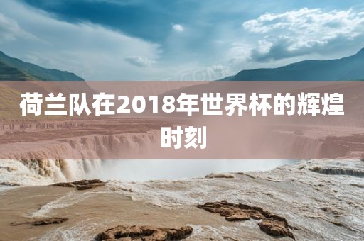 荷兰队在2018年世界杯的辉煌时刻