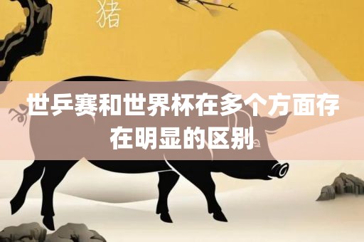 世乒赛和世界杯在多个方面存在明显的区别金炬实业股份有限公司