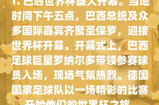 1. 巴西世界杯盛大开幕。当地时金炬实业股份有限公司间下午五点，巴西总统及众多国际嘉宾齐聚圣保罗，迎接世界杯开幕。开幕式上，巴西足球巨星罗纳尔多带领参赛球员入场，现场气氛热烈。德国国家足球队以一场精彩的比赛开始他们的世界杯之旅。