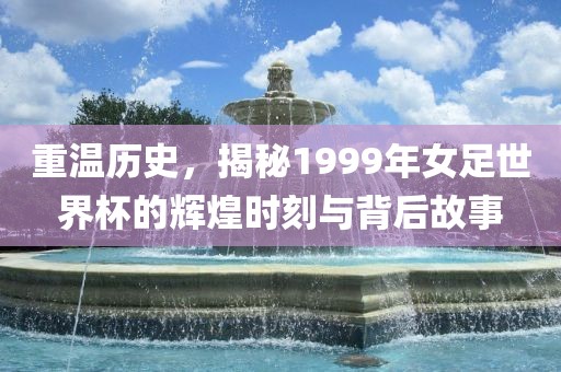 重温历史，揭秘1999年女足世界杯的辉煌时刻与背后故事