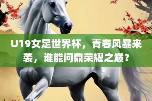 U19女足世界杯，青春风暴来袭，谁能问鼎荣耀之巅？