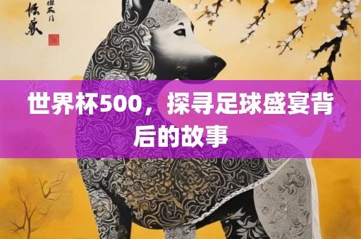 世界杯500，探寻足球盛宴背后的故事金炬实业股份有限公司