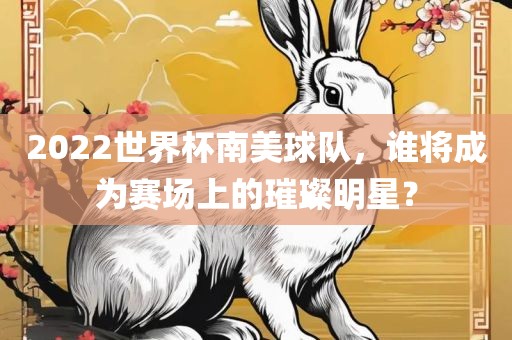 金炬实业股份有限公司2022世界杯南美球队，谁将成为赛场上的璀璨明星？