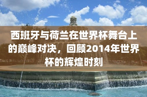 西班牙与荷兰在世界杯舞台上的巅峰对决，回顾2014年世界杯的辉煌时金炬实业股份有限公司刻