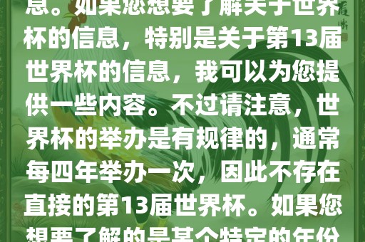 关于世界杯，我了解到您可能是在询问关于足球世界杯的信息。如果您想要了解关于世界杯的信息，特别是关于第13届世界杯的信息，我可以为您提供一些内容。不过请注意，世界杯的举办是有规律的，通常每四年举办一次，因此不存在直接的第13届世界杯。如果您想要了解的是某个特定的年份举办的足球世界杯赛事，请提供更具体的信息。金炬实业股份有限公司