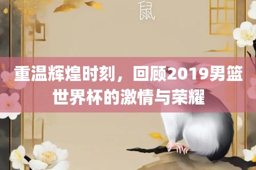 重温辉煌时刻，回顾2019男篮世界杯的激情与荣耀