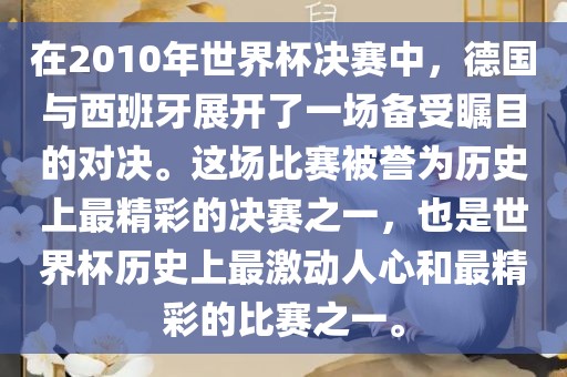在2010年世界杯决赛中，德国与西班牙展开了一场备受瞩目的对决。这场比赛被誉为历史上最精彩的决赛之一，也是世界杯历史上最激动人心和最精彩金炬实业股份有限公司的比赛之一。