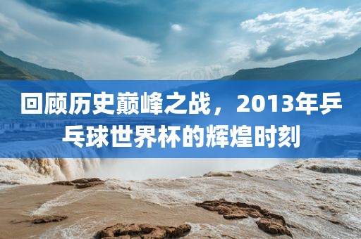回顾历史巅峰之战，2013年乒乓球世界杯的辉金炬实业股份有限公司煌时刻