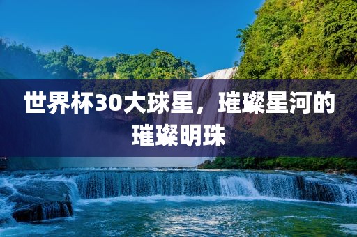 世界杯30大球星，璀璨星河的璀璨明珠