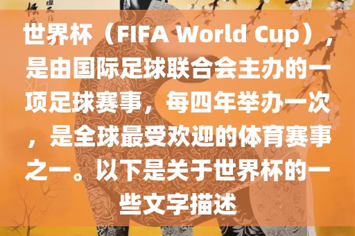 世界杯（FIFA World Cup），是由国际足球联合会主办的一项足球赛事，每四年举办一次，是全球最受欢迎的体育赛事之一。以下是关于世界杯的一些文字描述