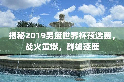 揭秘2019男篮世界杯预选赛，战火重燃，群雄逐鹿金炬实业股份有限公司
