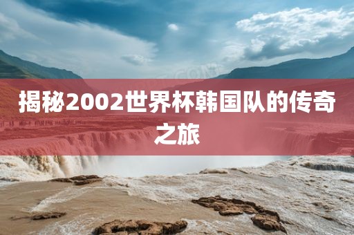 揭秘2002世界杯韩国队的传奇之旅金炬实业股份有限公司