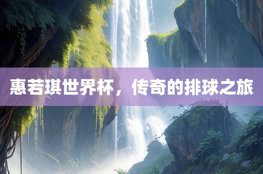 惠若琪世界杯，传奇的排球之旅金炬实业股份有限公司