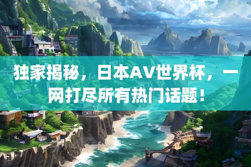 独家揭秘，日本AV世界杯，一网打尽所有热门话题！金炬实业股份有限公司