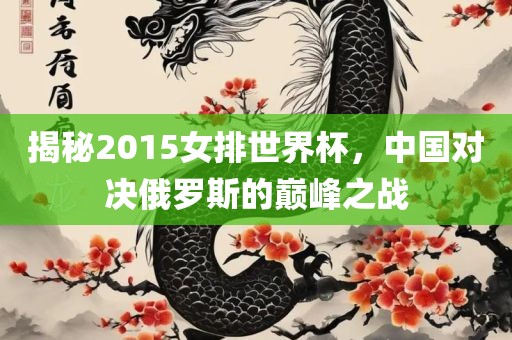 揭秘2015女排世界杯，中国对决俄罗斯的巅峰之战金炬实业股份有限公司