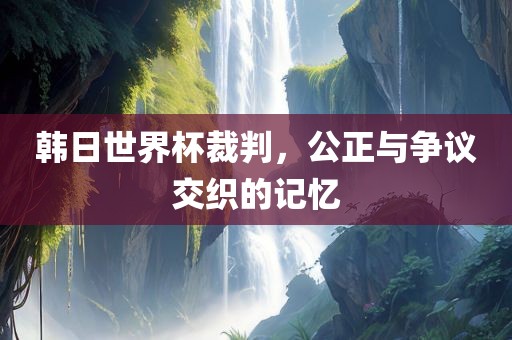 韩日世界杯裁判，公正金炬实业股份有限公司与争议交织的记忆