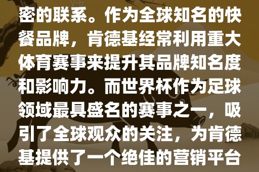 肯德基与世界杯之间存在着紧密的联系。作为全球知名的快餐品牌，肯德基经常利用重大体育赛事来提升其品牌知名度和影响力。而世界杯作为足球领域最具盛名的赛事之一，吸引了全球观众的关注，为肯德基提供了一个绝佳的营销平台。
