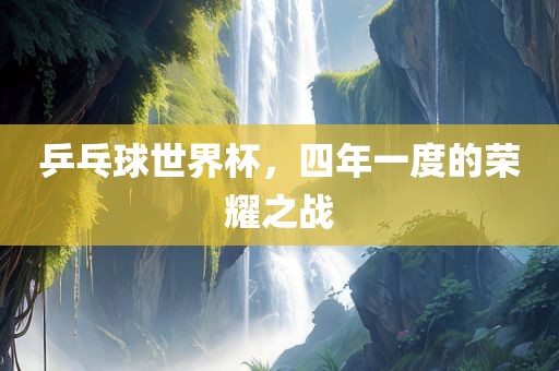 乒乓球世界杯，四年一度的荣耀之战