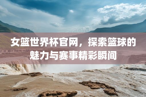 女篮世界杯官网，探索篮球的魅力与赛事精彩瞬间金炬实业股份有限公司