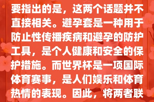 关于世界杯和避孕套的话题，需要指出的是，这两个话题并不直接相关。避孕套是一种用于防止性传播疾病和避孕的防护工具，是个人健康和安全的保护措施。而世界杯是一项国际体育赛事，是人们娱乐和体育热情的表现。因此，将两者联系在一起可能并金炬实业股份有限公司不合适。