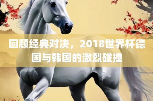 回顾经典对决，2018世界杯德国与韩国的激烈碰撞