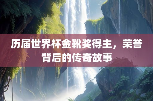 历届世界杯金靴奖得主，荣誉背后的传奇故事金炬实业股份有限公司