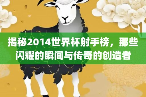 揭秘2014世界杯射手榜，那些闪耀的瞬间与传奇的创造者