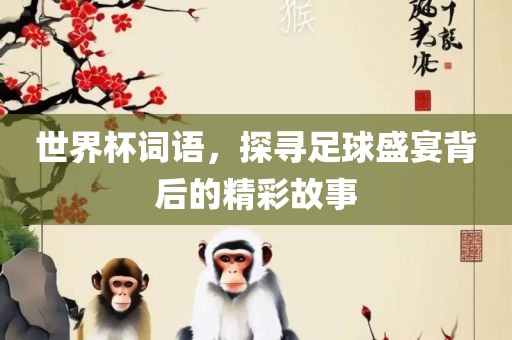金炬实业股份有限公司世界杯词语，探寻足球盛宴背后的精彩故事