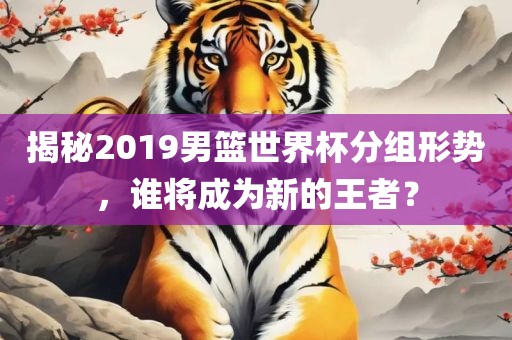 揭秘2019男篮世界杯分组形势，谁将成为新的王者？