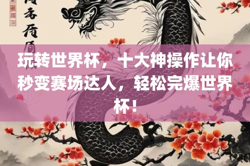 玩转世界杯，十大神操作让你秒变赛场达人，轻松完爆世界杯！金炬实业股份有限公司