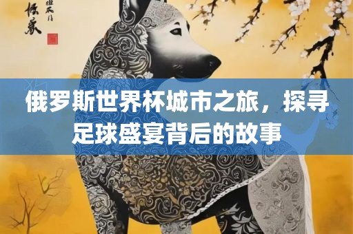 俄罗斯世界杯城市之旅，探寻足球盛宴背后的故事