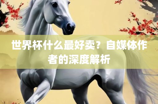 世界杯什么最好卖？自媒体作者的深度解析金炬实业股份有限公司