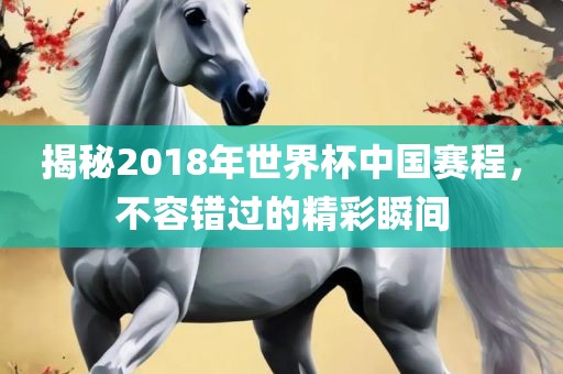 揭秘2018年世界杯中国赛程，不容错过的精彩瞬间金炬实业股份有限公司