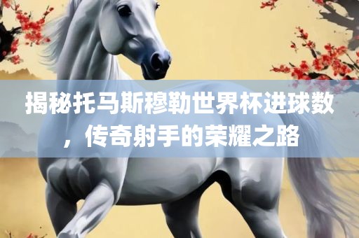 揭秘托马斯穆勒世界杯进球数，传奇射手的荣耀之路