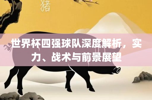 世界杯四强球队深度解析，实力、战术与前景展望金炬实业股份有限公司