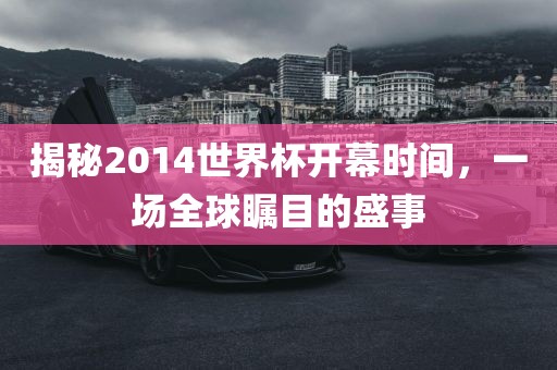 揭秘2014世界杯开幕时间，一场全球瞩目的盛事金炬实业股份有限公司
