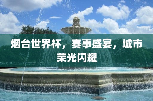 烟台世界杯，赛事盛宴，城市荣光闪耀