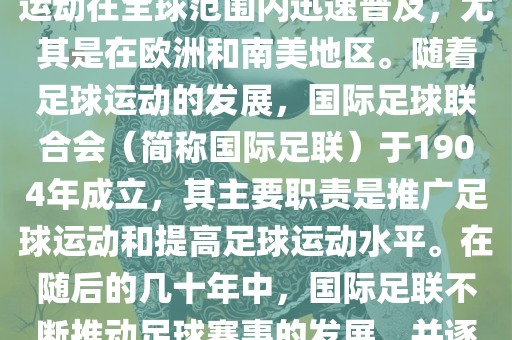 世界杯的由来可以追溯到19世纪末的奥林匹克运动会足球比赛。在随后的几十年里，足球运动在全球范围内迅速普及，尤其是在欧洲和南美地区。随着足球运动的发展，国际足球联合会（简称国际足联）于1904年成立，其主要职责是推广足球运动和提高足球运动水平。在随后的几十年中，国际足联不断推动足球赛事的发展，并逐渐形成了一系列的足球赛事体系。其中最为著名的就是世界杯足球赛。金炬实业股份有限公司