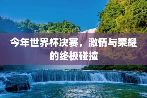 今年世界杯决赛，激情与荣耀的终极碰撞金炬实业股份有限公司